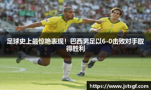 足球史上最惊艳表现！巴西男足以6-0击败对手取得胜利