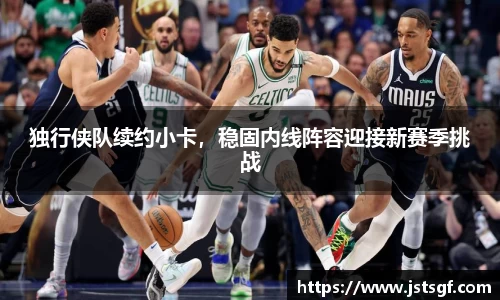 独行侠队续约小卡，稳固内线阵容迎接新赛季挑战